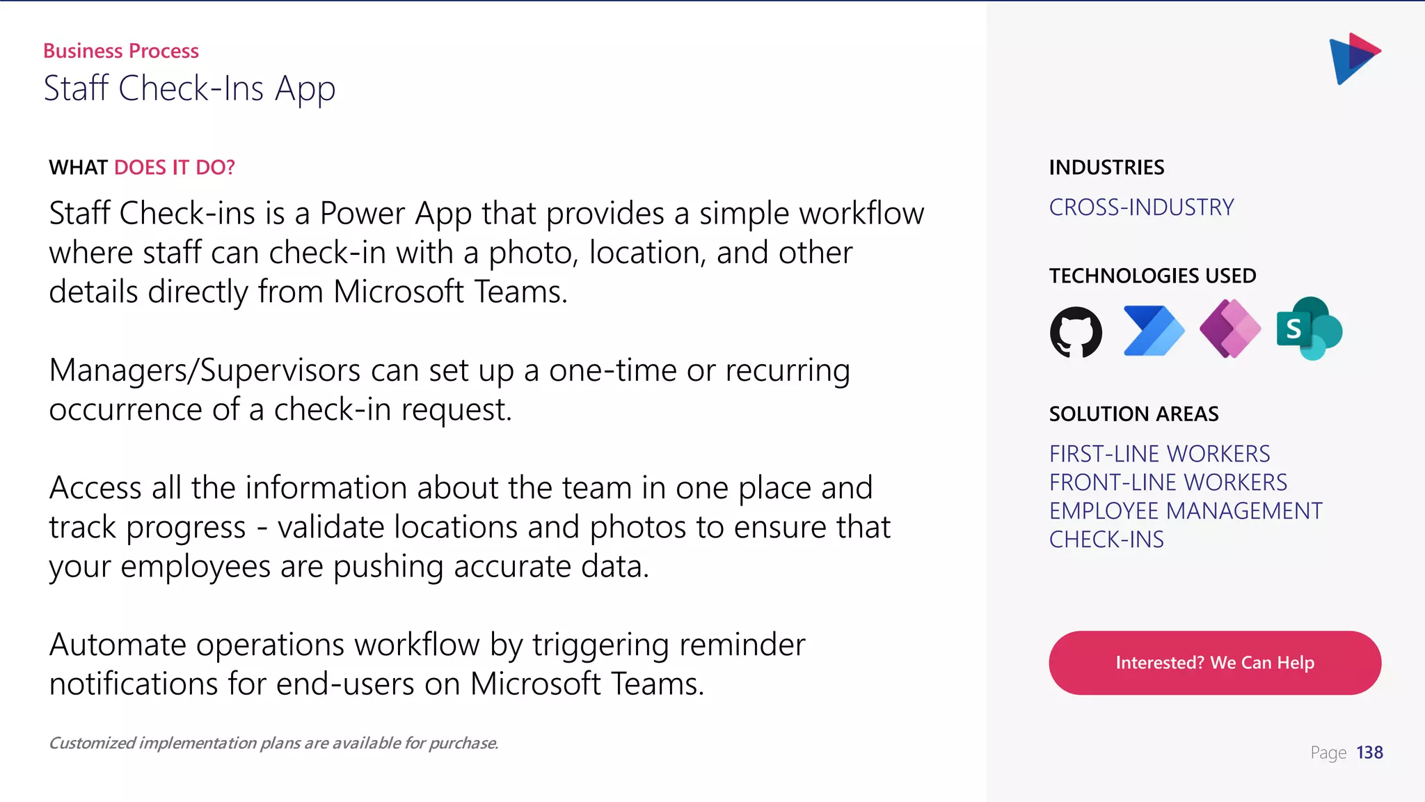 Page 138
Staff Check-ins is a Power App that provides a simple workflow
where staff can check-in with a photo, location, and other
details directly from Microsoft Teams.
Managers/Supervisors can set up a one-time or recurring
occurrence of a check-in request.
Access all the information about the team in one place and
track progress - validate locations and photos to ensure that
your employees are pushing accurate data.
Automate operations workflow by triggering reminder
notifications for end-users on Microsoft Teams.
WHAT DOES IT DO?
CROSS-INDUSTRY
TECHNOLOGIES USED
INDUSTRIES
FIRST-LINE WORKERS
FRONT-LINE WORKERS
EMPLOYEE MANAGEMENT
CHECK-INS
SOLUTION AREAS
Staff Check-Ins App
Business Process
Customized implementation plans are available for purchase.
Interested? We Can Help
 