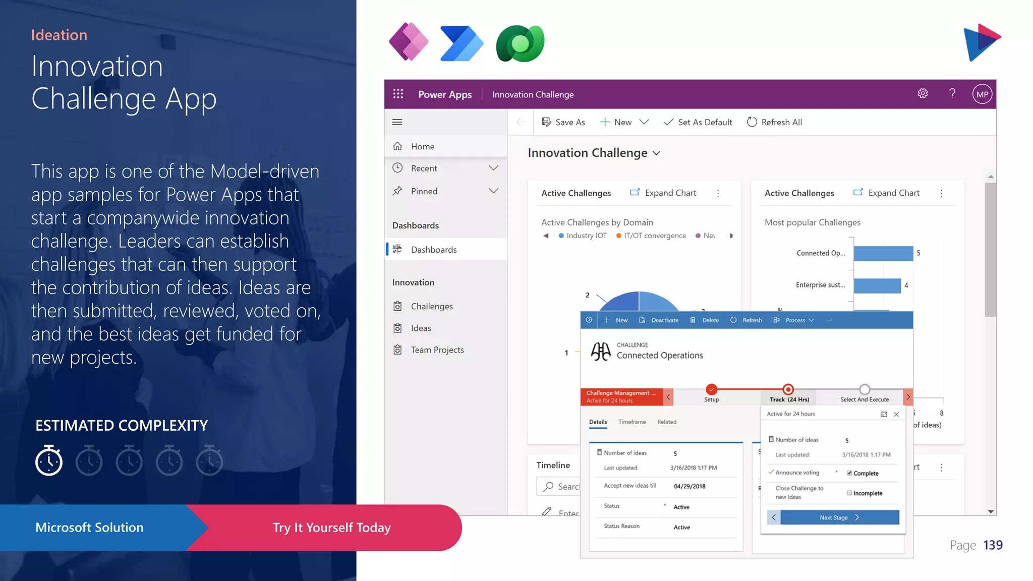 Page 139
ESTIMATED COMPLEXITY
Innovation
Challenge App
Ideation
This app is one of the Model-driven
app samples for Power Apps that
start a companywide innovation
challenge. Leaders can establish
challenges that can then support
the contribution of ideas. Ideas are
then submitted, reviewed, voted on,
and the best ideas get funded for
new projects.
Try It Yourself Today
Microsoft Solution
 