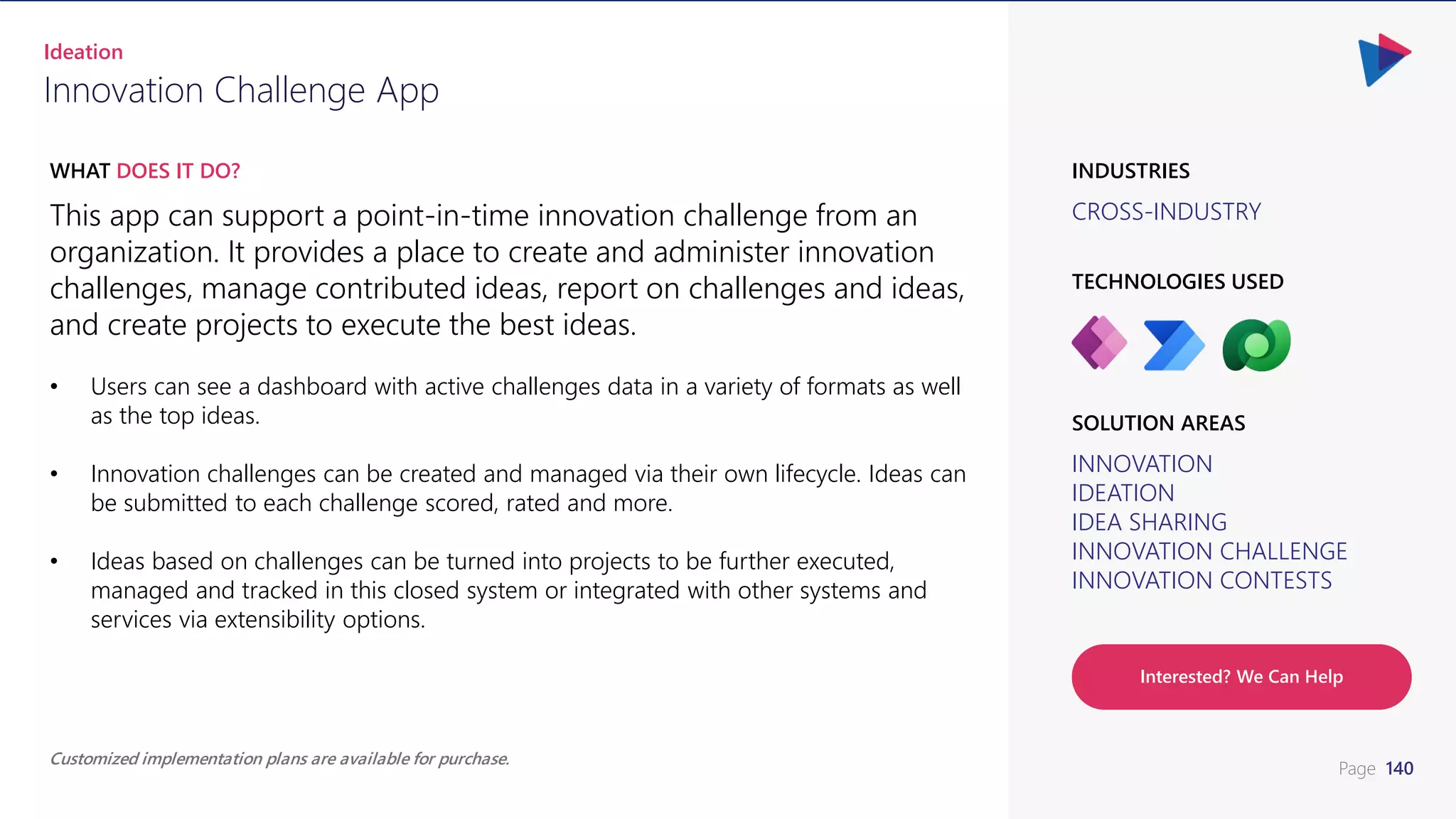 Page 140
CROSS-INDUSTRY
INDUSTRIES
This app can support a point-in-time innovation challenge from an
organization. It provides a place to create and administer innovation
challenges, manage contributed ideas, report on challenges and ideas,
and create projects to execute the best ideas.
• Users can see a dashboard with active challenges data in a variety of formats as well
as the top ideas.
• Innovation challenges can be created and managed via their own lifecycle. Ideas can
be submitted to each challenge scored, rated and more.
• Ideas based on challenges can be turned into projects to be further executed,
managed and tracked in this closed system or integrated with other systems and
services via extensibility options.
WHAT DOES IT DO?
Innovation Challenge App
Ideation
INNOVATION
IDEATION
IDEA SHARING
INNOVATION CHALLENGE
INNOVATION CONTESTS
SOLUTION AREAS
TECHNOLOGIES USED
Customized implementation plans are available for purchase.
Interested? We Can Help
 