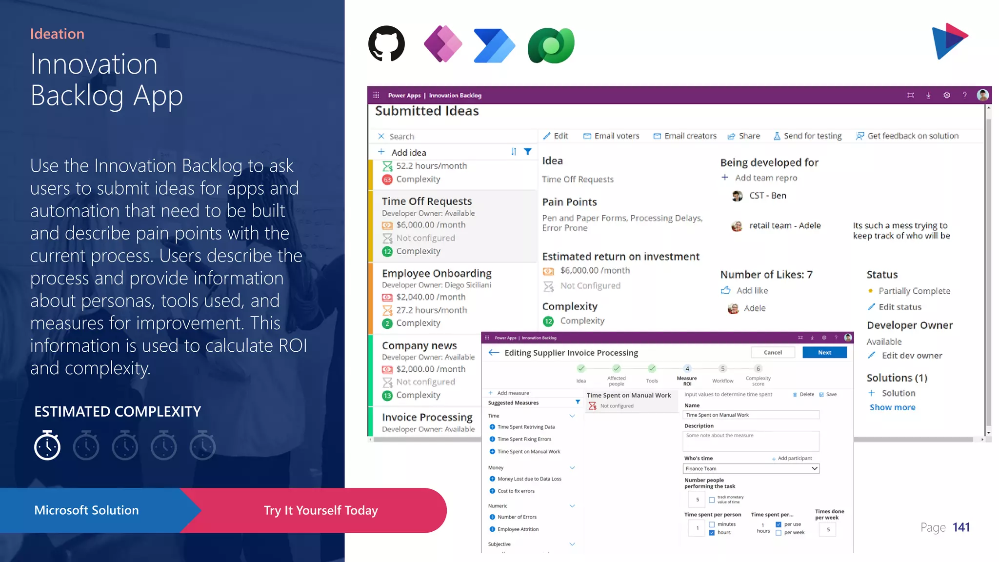 Page 141
ESTIMATED COMPLEXITY
Innovation
Backlog App
Ideation
Use the Innovation Backlog to ask
users to submit ideas for apps and
automation that need to be built
and describe pain points with the
current process. Users describe the
process and provide information
about personas, tools used, and
measures for improvement. This
information is used to calculate ROI
and complexity.
Try It Yourself Today
Microsoft Solution
 
