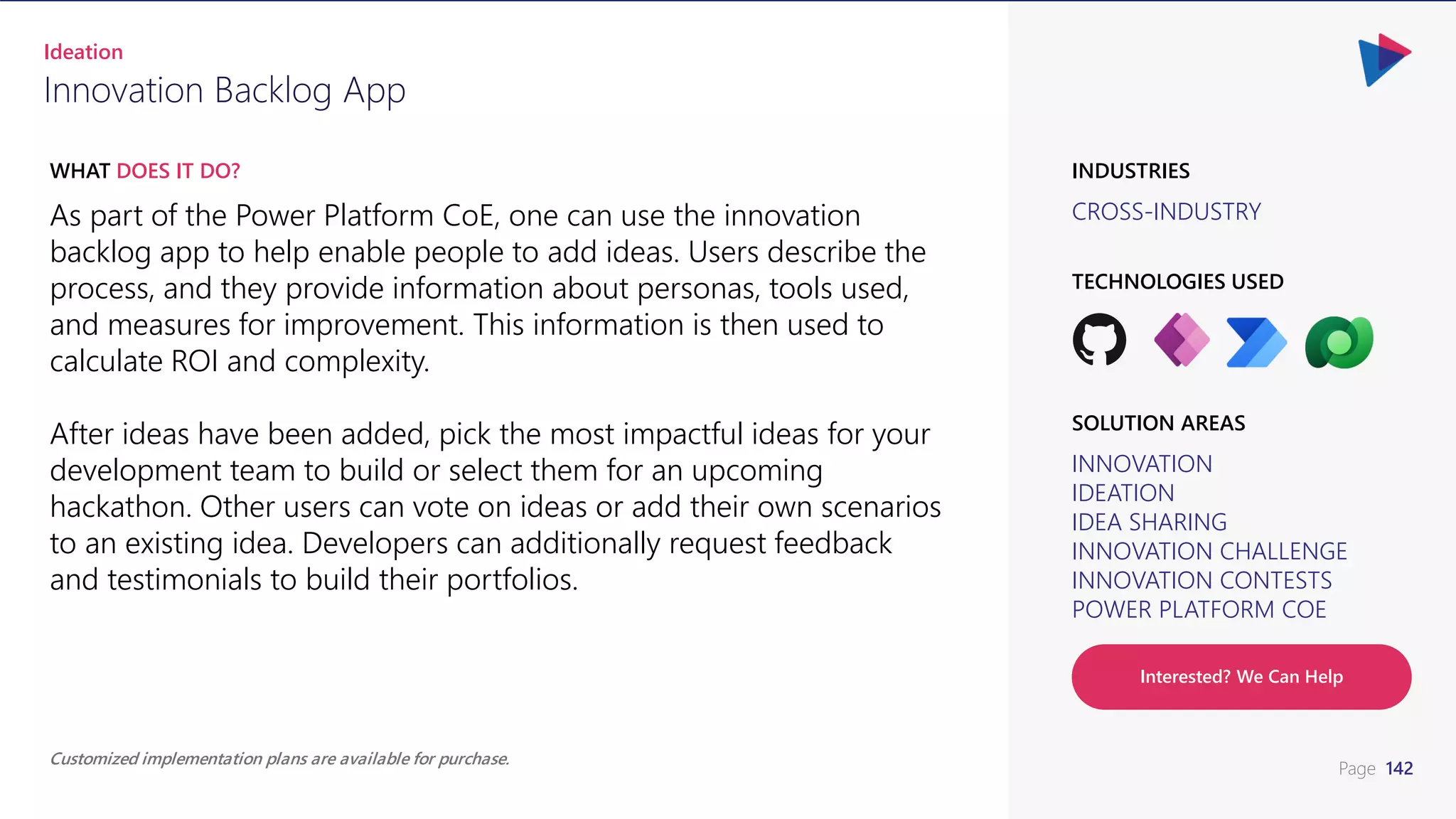 Page 142
CROSS-INDUSTRY
INDUSTRIES
As part of the Power Platform CoE, one can use the innovation
backlog app to help enable people to add ideas. Users describe the
process, and they provide information about personas, tools used,
and measures for improvement. This information is then used to
calculate ROI and complexity.
After ideas have been added, pick the most impactful ideas for your
development team to build or select them for an upcoming
hackathon. Other users can vote on ideas or add their own scenarios
to an existing idea. Developers can additionally request feedback
and testimonials to build their portfolios.
WHAT DOES IT DO?
Innovation Backlog App
Ideation
INNOVATION
IDEATION
IDEA SHARING
INNOVATION CHALLENGE
INNOVATION CONTESTS
POWER PLATFORM COE
SOLUTION AREAS
TECHNOLOGIES USED
Customized implementation plans are available for purchase.
Interested? We Can Help
 