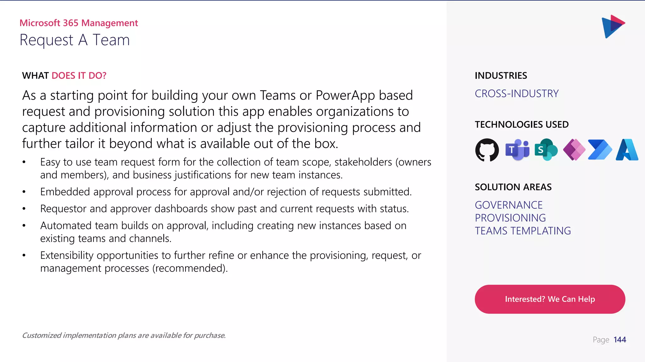 Page 144
CROSS-INDUSTRY
INDUSTRIES
As a starting point for building your own Teams or PowerApp based
request and provisioning solution this app enables organizations to
capture additional information or adjust the provisioning process and
further tailor it beyond what is available out of the box.
• Easy to use team request form for the collection of team scope, stakeholders (owners
and members), and business justifications for new team instances.
• Embedded approval process for approval and/or rejection of requests submitted.
• Requestor and approver dashboards show past and current requests with status.
• Automated team builds on approval, including creating new instances based on
existing teams and channels.
• Extensibility opportunities to further refine or enhance the provisioning, request, or
management processes (recommended).
WHAT DOES IT DO?
Request A Team
Microsoft 365 Management
GOVERNANCE
PROVISIONING
TEAMS TEMPLATING
SOLUTION AREAS
TECHNOLOGIES USED
Customized implementation plans are available for purchase.
Interested? We Can Help
 