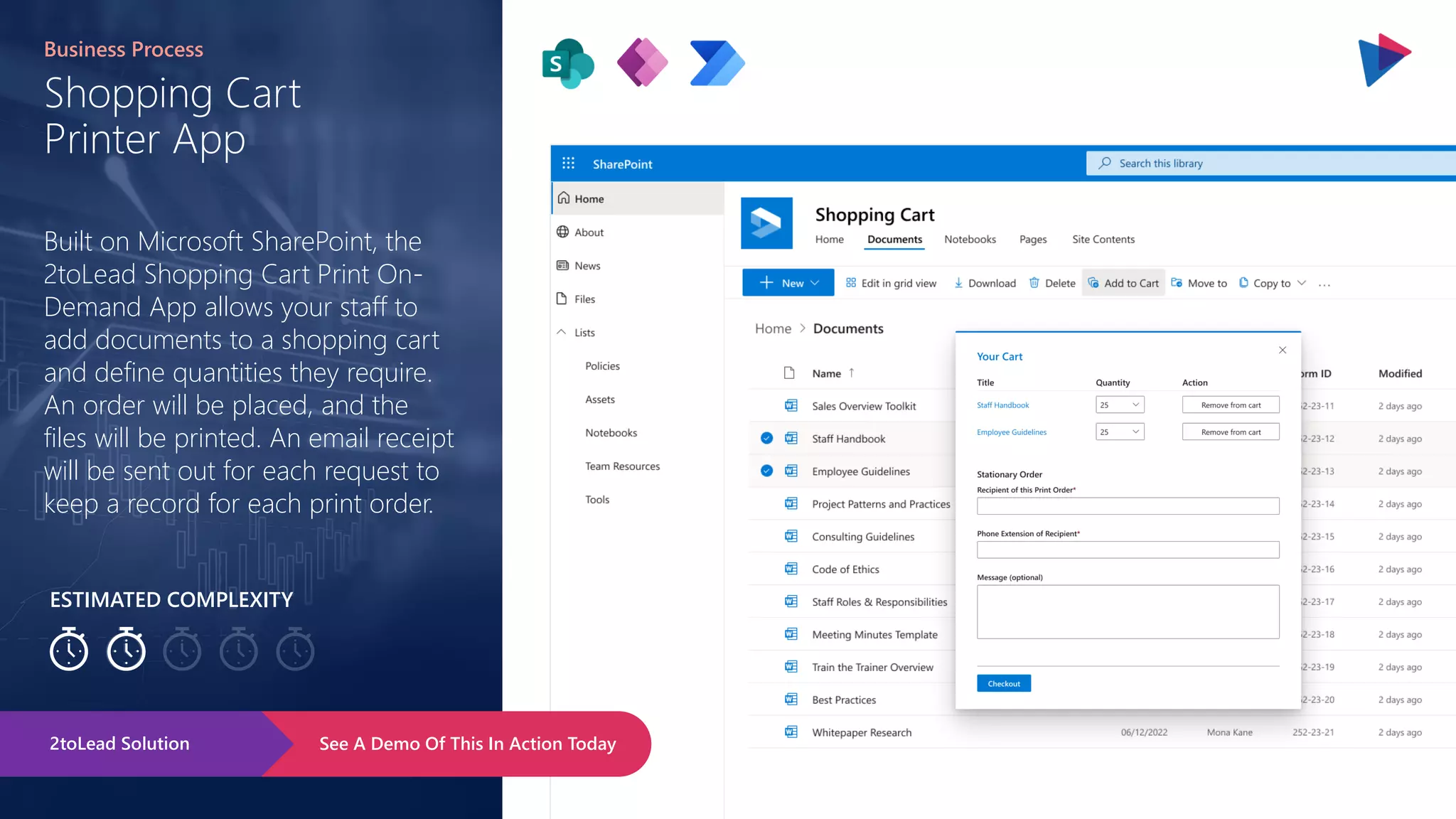Page 147
ESTIMATED COMPLEXITY
Shopping Cart
Printer App
Business Process
Built on Microsoft SharePoint, the
2toLead Shopping Cart Print On-
Demand App allows your staff to
add documents to a shopping cart
and define quantities they require.
An order will be placed, and the
files will be printed. An email receipt
will be sent out for each request to
keep a record for each print order.
See A Demo Of This In Action Today
2toLead Solution
 