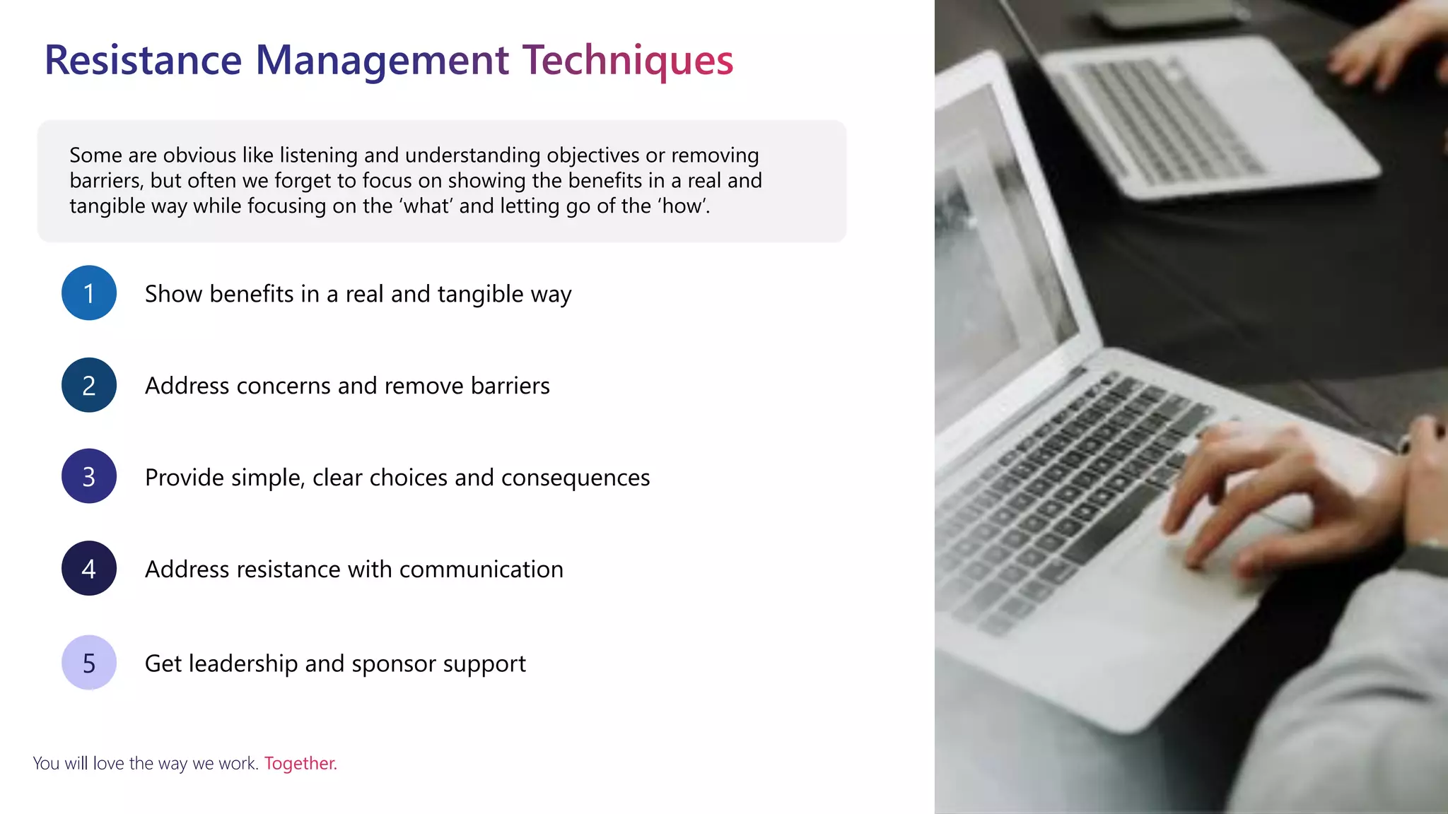 You will love the way we work. Together.
Some are obvious like listening and understanding objectives or removing
barriers, but often we forget to focus on showing the benefits in a real and
tangible way while focusing on the ‘what’ and letting go of the ‘how’.
Show benefits in a real and tangible way
1
Address concerns and remove barriers
2
Provide simple, clear choices and consequences
3
Address resistance with communication
4
Get leadership and sponsor support
5
 