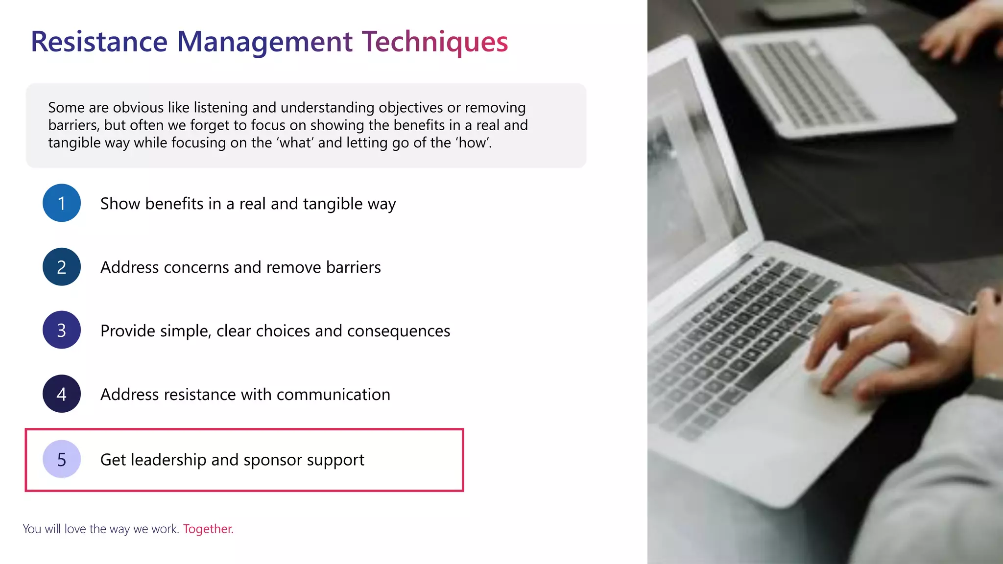 You will love the way we work. Together.
Some are obvious like listening and understanding objectives or removing
barriers, but often we forget to focus on showing the benefits in a real and
tangible way while focusing on the ‘what’ and letting go of the ‘how’.
Show benefits in a real and tangible way
1
Address concerns and remove barriers
2
Provide simple, clear choices and consequences
3
Address resistance with communication
4
Get leadership and sponsor support
5
 