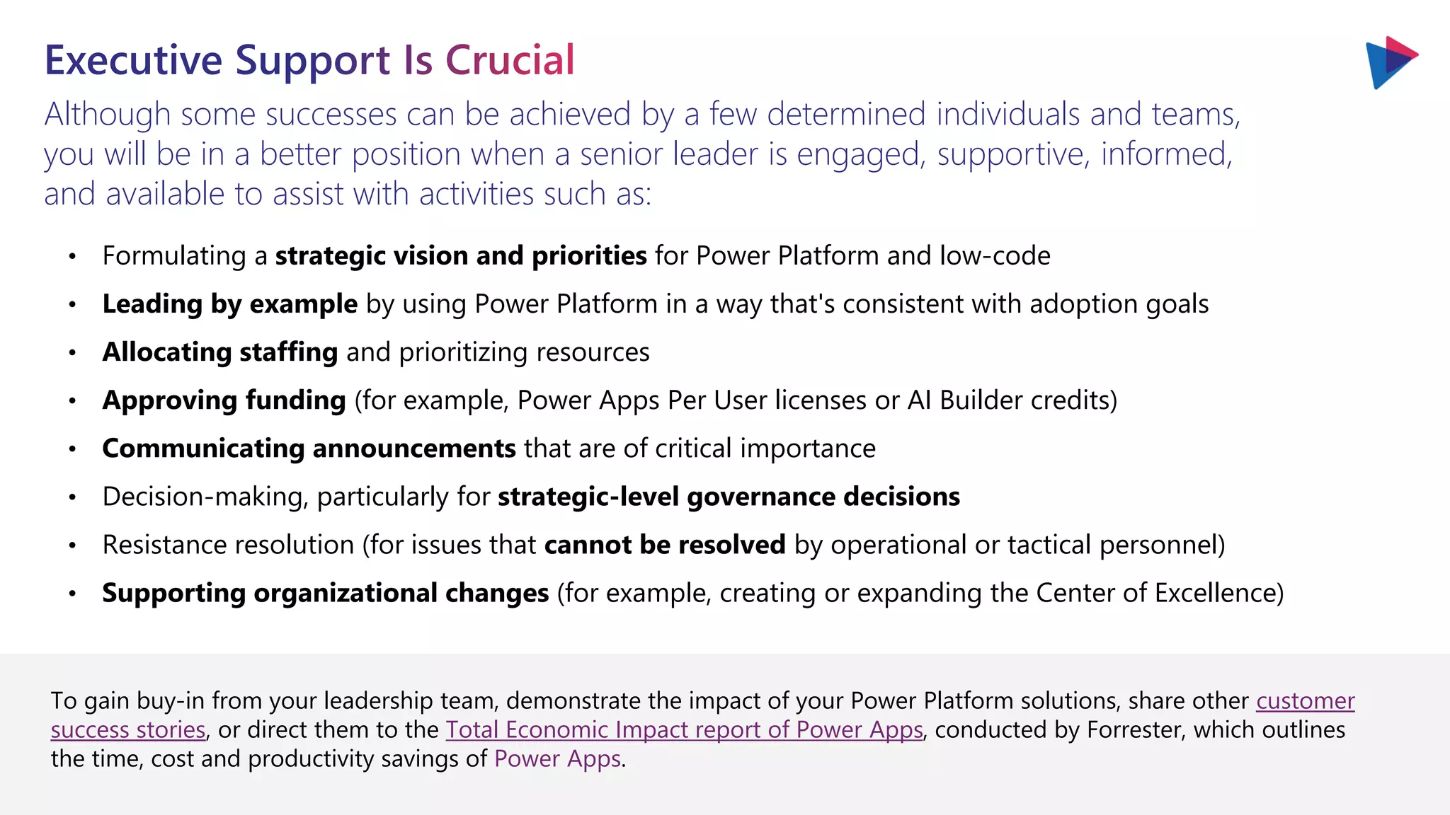 Although some successes can be achieved by a few determined individuals and teams,
you will be in a better position when a senior leader is engaged, supportive, informed,
and available to assist with activities such as:
• Formulating a strategic vision and priorities for Power Platform and low-code
• Leading by example by using Power Platform in a way that's consistent with adoption goals
• Allocating staffing and prioritizing resources
• Approving funding (for example, Power Apps Per User licenses or AI Builder credits)
• Communicating announcements that are of critical importance
• Decision-making, particularly for strategic-level governance decisions
• Resistance resolution (for issues that cannot be resolved by operational or tactical personnel)
• Supporting organizational changes (for example, creating or expanding the Center of Excellence)
To gain buy-in from your leadership team, demonstrate the impact of your Power Platform solutions, share other customer
success stories, or direct them to the Total Economic Impact report of Power Apps, conducted by Forrester, which outlines
the time, cost and productivity savings of Power Apps.
 