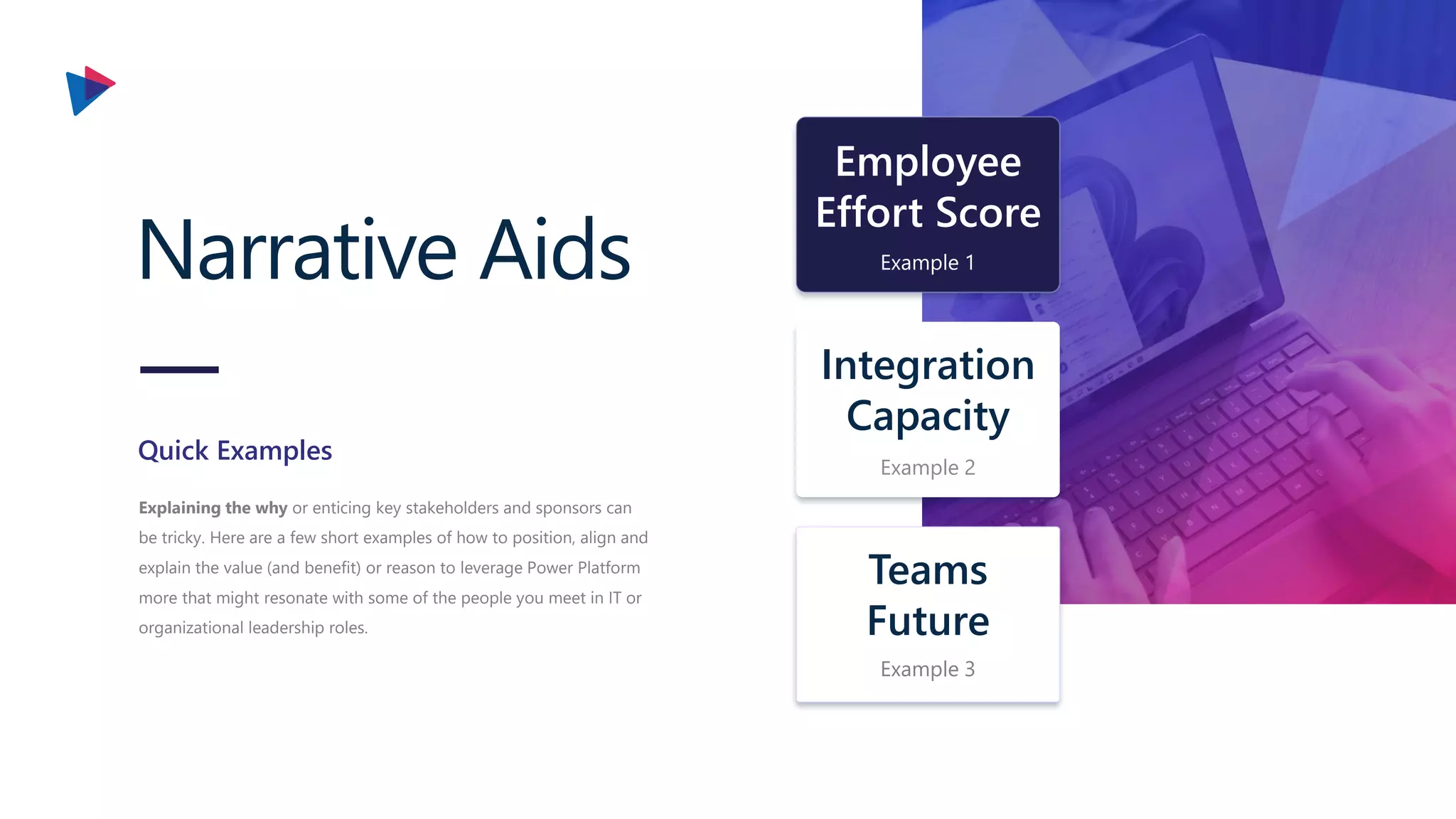 Narrative Aids
Explaining the why or enticing key stakeholders and sponsors can
be tricky. Here are a few short examples of how to position, align and
explain the value (and benefit) or reason to leverage Power Platform
more that might resonate with some of the people you meet in IT or
organizational leadership roles.
Quick Examples
Integration
Capacity
Example 2
Teams
Future
Example 3
Employee
Effort Score
Example 1
 