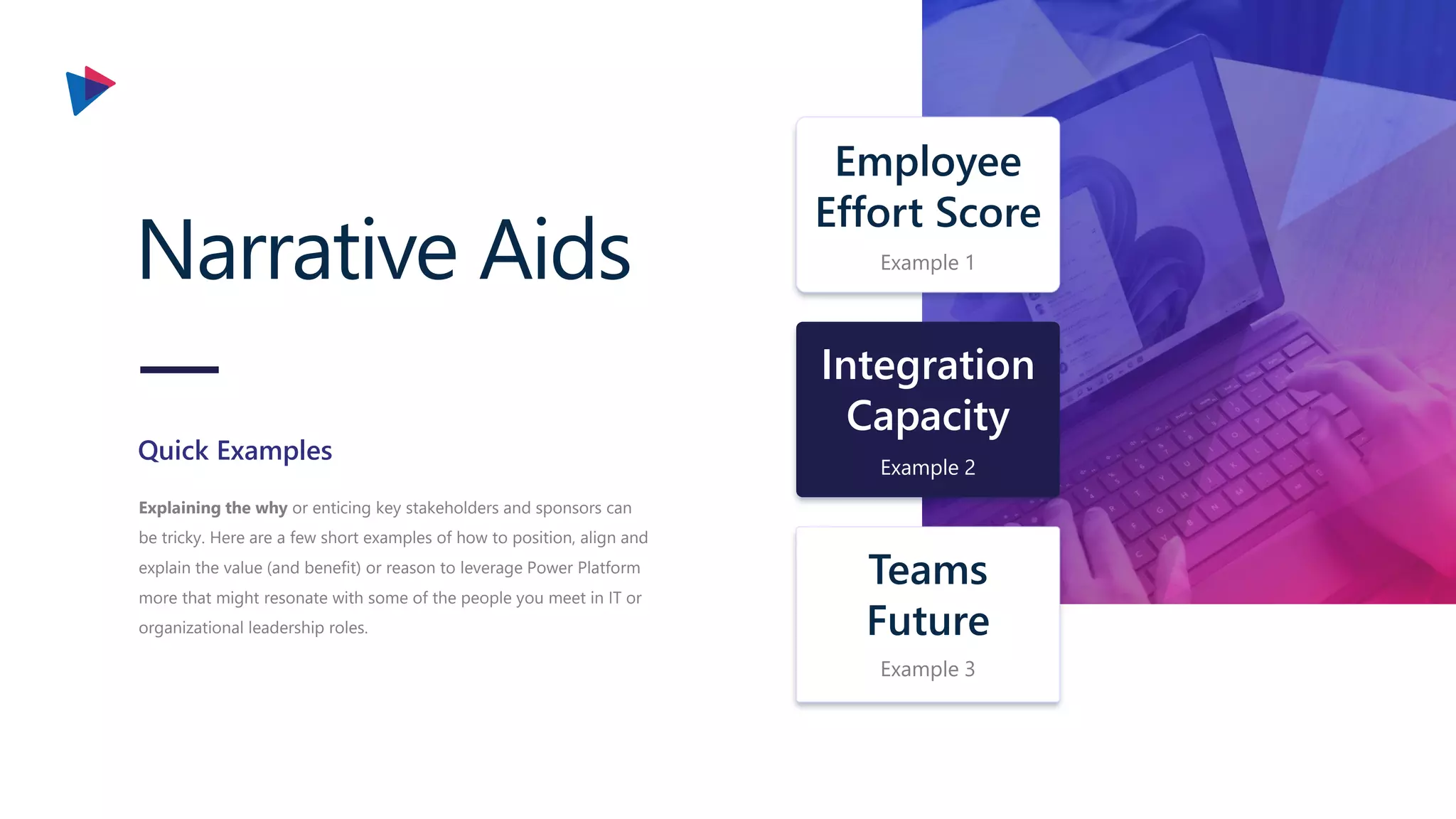 Narrative Aids
Explaining the why or enticing key stakeholders and sponsors can
be tricky. Here are a few short examples of how to position, align and
explain the value (and benefit) or reason to leverage Power Platform
more that might resonate with some of the people you meet in IT or
organizational leadership roles.
Quick Examples
Integration
Capacity
Example 2
Teams
Future
Example 3
Employee
Effort Score
Example 1
 