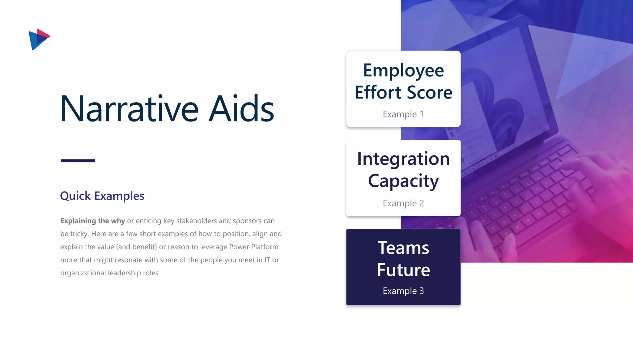 Narrative Aids
Explaining the why or enticing key stakeholders and sponsors can
be tricky. Here are a few short examples of how to position, align and
explain the value (and benefit) or reason to leverage Power Platform
more that might resonate with some of the people you meet in IT or
organizational leadership roles.
Quick Examples
Integration
Capacity
Example 2
Teams
Future
Example 3
Employee
Effort Score
Example 1
 