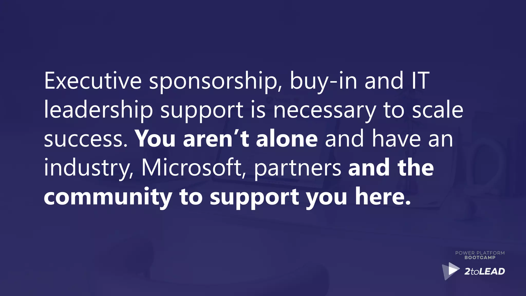 Executive sponsorship, buy-in and IT
leadership support is necessary to scale
success. You aren’t alone and have an
industry, Microsoft, partners and the
community to support you here.
 