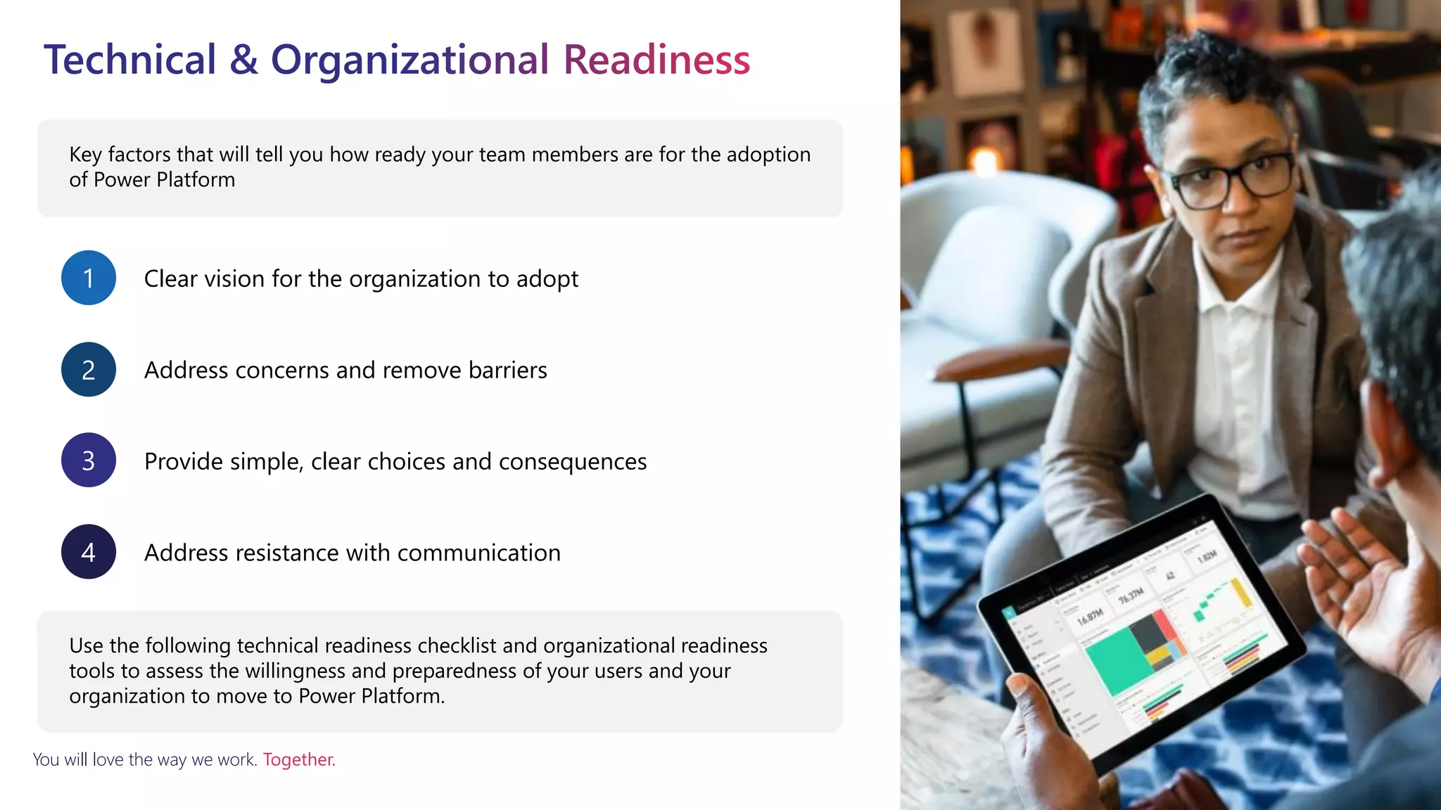 You will love the way we work. Together.
Key factors that will tell you how ready your team members are for the adoption
of Power Platform
Clear vision for the organization to adopt
1
Address concerns and remove barriers
2
Provide simple, clear choices and consequences
3
Address resistance with communication
4
Use the following technical readiness checklist and organizational readiness
tools to assess the willingness and preparedness of your users and your
organization to move to Power Platform.
 