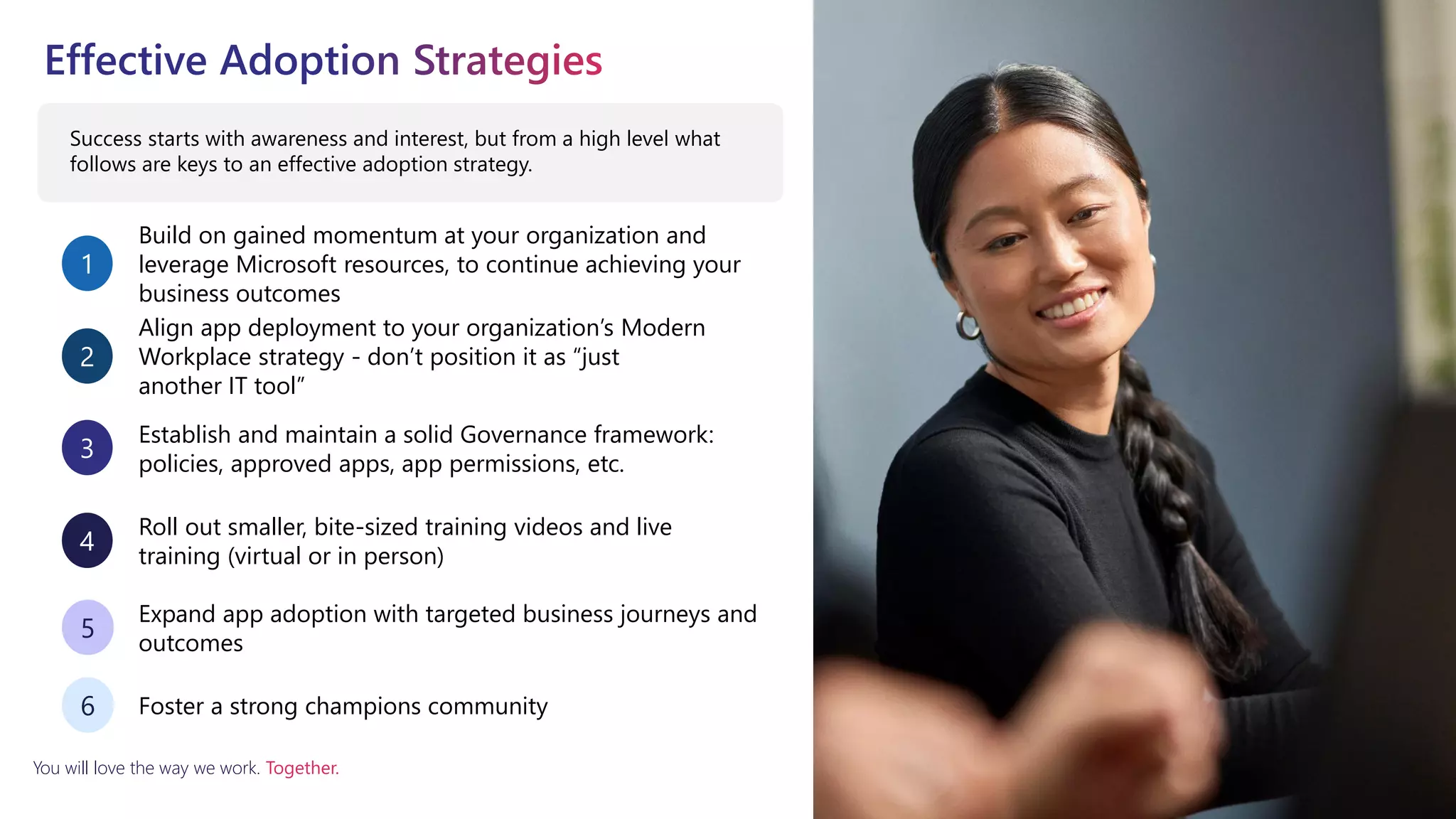 You will love the way we work. Together.
Success starts with awareness and interest, but from a high level what
follows are keys to an effective adoption strategy.
Build on gained momentum at your organization and
leverage Microsoft resources, to continue achieving your
business outcomes
1
Align app deployment to your organization’s Modern
Workplace strategy - don’t position it as “just
another IT tool”
2
Establish and maintain a solid Governance framework:
policies, approved apps, app permissions, etc.
3
Roll out smaller, bite-sized training videos and live
training (virtual or in person)
4
Expand app adoption with targeted business journeys and
outcomes
5
Foster a strong champions community
6
 