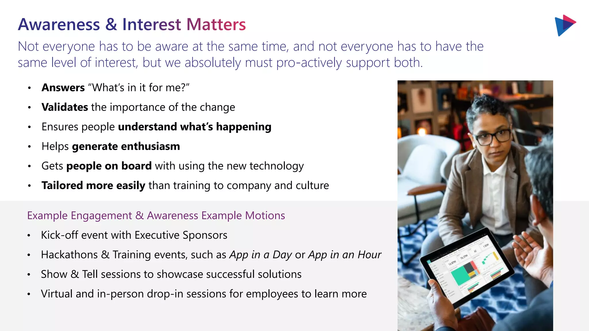 Not everyone has to be aware at the same time, and not everyone has to have the
same level of interest, but we absolutely must pro-actively support both.
• Answers “What’s in it for me?”
• Validates the importance of the change
• Ensures people understand what’s happening
• Helps generate enthusiasm
• Gets people on board with using the new technology
• Tailored more easily than training to company and culture
Example Engagement & Awareness Example Motions
• Kick-off event with Executive Sponsors
• Hackathons & Training events, such as App in a Day or App in an Hour
• Show & Tell sessions to showcase successful solutions
• Virtual and in-person drop-in sessions for employees to learn more
 