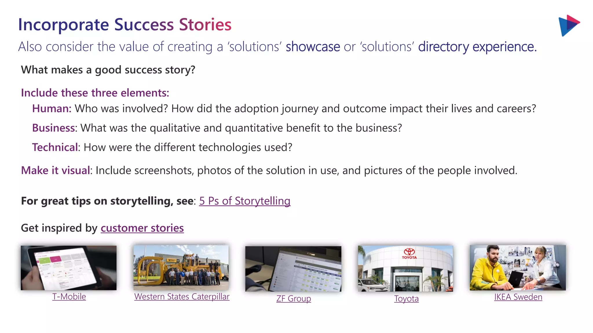 Also consider the value of creating a ‘solutions’ showcase or ‘solutions’ directory experience.
What makes a good success story?
Include these three elements:
Human: Who was involved? How did the adoption journey and outcome impact their lives and careers?
Business: What was the qualitative and quantitative benefit to the business?
Technical: How were the different technologies used?
Make it visual: Include screenshots, photos of the solution in use, and pictures of the people involved.
For great tips on storytelling, see: 5 Ps of Storytelling
Get inspired by customer stories
T-Mobile Western States Caterpillar ZF Group Toyota IKEA Sweden
 