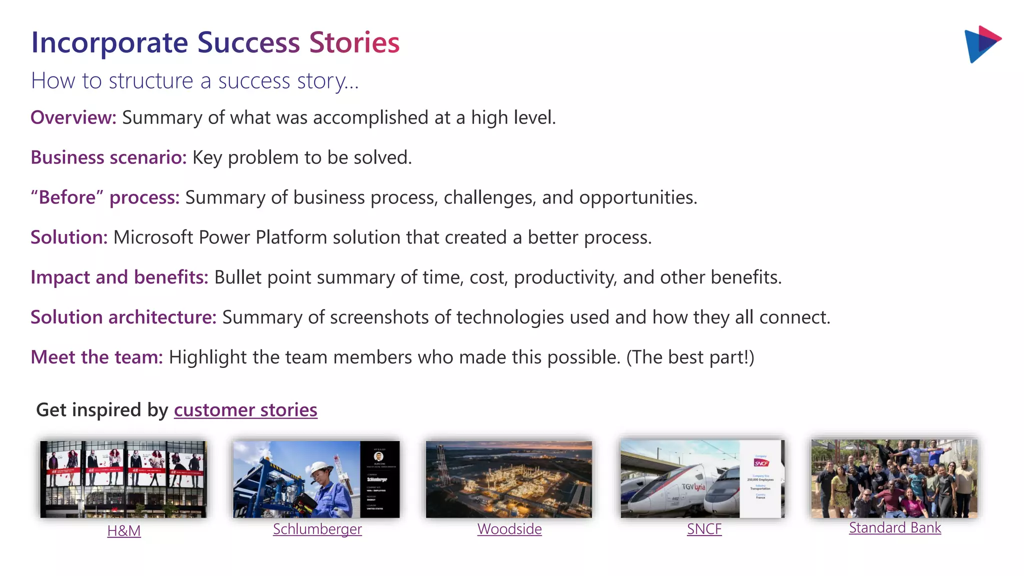 How to structure a success story…
Get inspired by customer stories
H&M Schlumberger Woodside SNCF Standard Bank
Overview: Summary of what was accomplished at a high level.
Business scenario: Key problem to be solved.
“Before” process: Summary of business process, challenges, and opportunities.
Solution: Microsoft Power Platform solution that created a better process.
Impact and benefits: Bullet point summary of time, cost, productivity, and other benefits.
Solution architecture: Summary of screenshots of technologies used and how they all connect.
Meet the team: Highlight the team members who made this possible. (The best part!)
 