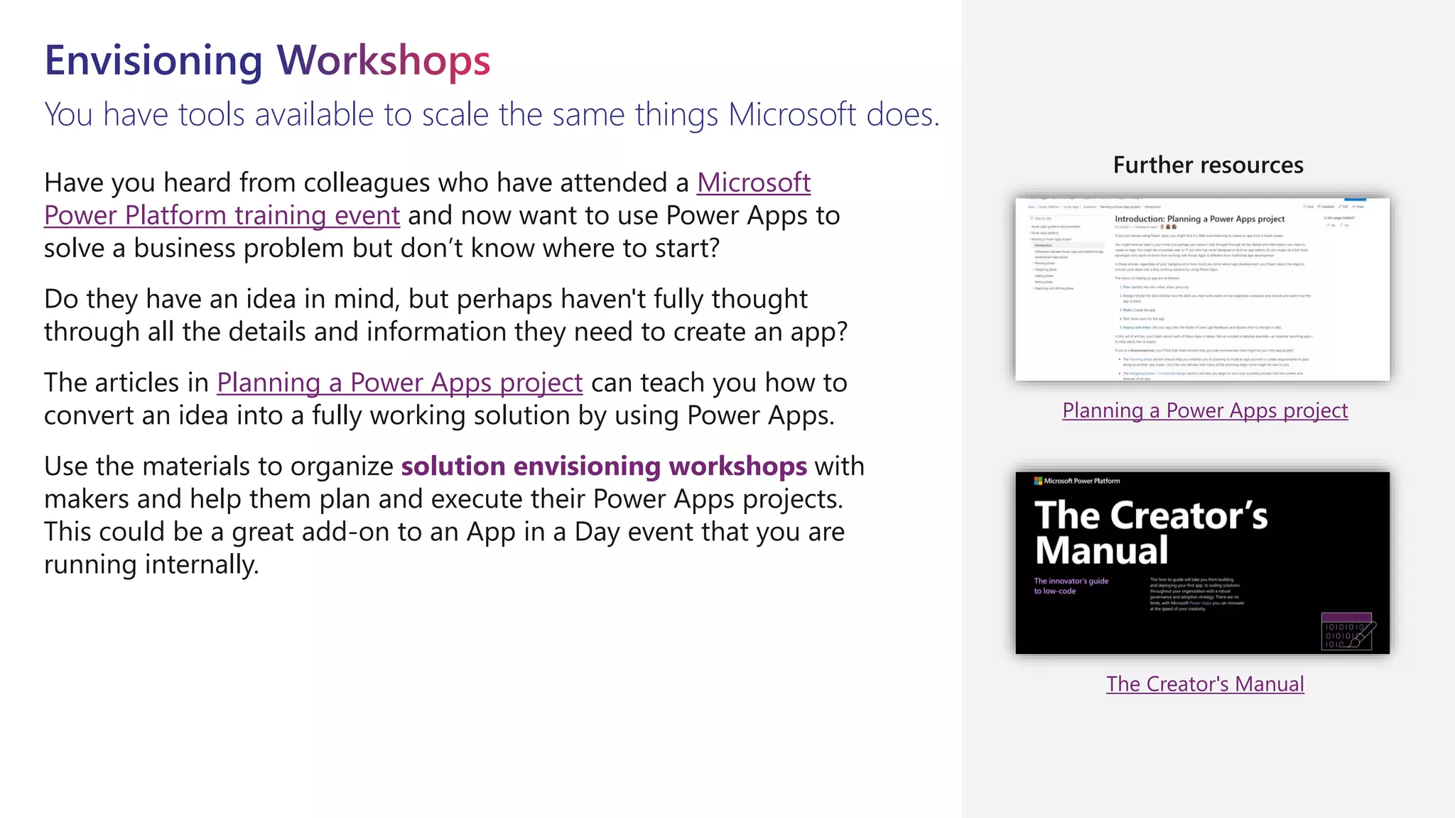 You have tools available to scale the same things Microsoft does.
Have you heard from colleagues who have attended a Microsoft
Power Platform training event and now want to use Power Apps to
solve a business problem but don’t know where to start?
Do they have an idea in mind, but perhaps haven't fully thought
through all the details and information they need to create an app?
The articles in Planning a Power Apps project can teach you how to
convert an idea into a fully working solution by using Power Apps.
Use the materials to organize solution envisioning workshops with
makers and help them plan and execute their Power Apps projects.
This could be a great add-on to an App in a Day event that you are
running internally.
Planning a Power Apps project
The Creator's Manual
Further resources
 