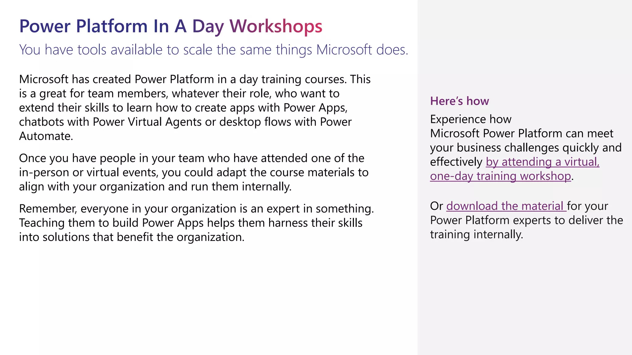 You have tools available to scale the same things Microsoft does.
Microsoft has created Power Platform in a day training courses. This
is a great for team members, whatever their role, who want to
extend their skills to learn how to create apps with Power Apps,
chatbots with Power Virtual Agents or desktop flows with Power
Automate.
Once you have people in your team who have attended one of the
in-person or virtual events, you could adapt the course materials to
align with your organization and run them internally.
Remember, everyone in your organization is an expert in something.
Teaching them to build Power Apps helps them harness their skills
into solutions that benefit the organization.
Here’s how
Experience how
Microsoft Power Platform can meet
your business challenges quickly and
effectively by attending a virtual,
one-day training workshop.
Or download the material for your
Power Platform experts to deliver the
training internally.
 