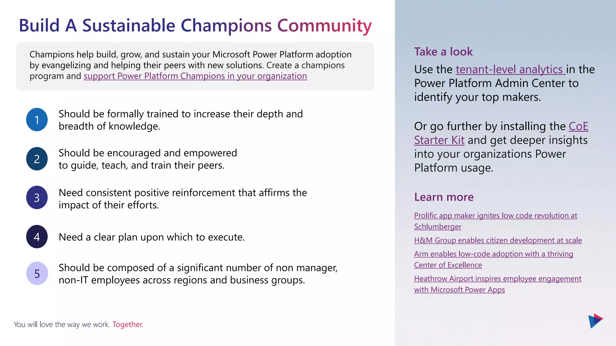 You will love the way we work. Together.
Champions help build, grow, and sustain your Microsoft Power Platform adoption
by evangelizing and helping their peers with new solutions. Create a champions
program and support Power Platform Champions in your organization
Should be formally trained to increase their depth and
breadth of knowledge.
1
Should be encouraged and empowered
to guide, teach, and train their peers.
2
Need consistent positive reinforcement that affirms the
impact of their efforts.
3
Need a clear plan upon which to execute.
4
Should be composed of a significant number of non manager,
non-IT employees across regions and business groups.
5
Take a look
Use the tenant-level analytics in the
Power Platform Admin Center to
identify your top makers.
Or go further by installing the CoE
Starter Kit and get deeper insights
into your organizations Power
Platform usage.
Learn more
Prolific app maker ignites low code revolution at
Schlumberger
H&M Group enables citizen development at scale
Arm enables low-code adoption with a thriving
Center of Excellence
Heathrow Airport inspires employee engagement
with Microsoft Power Apps
 