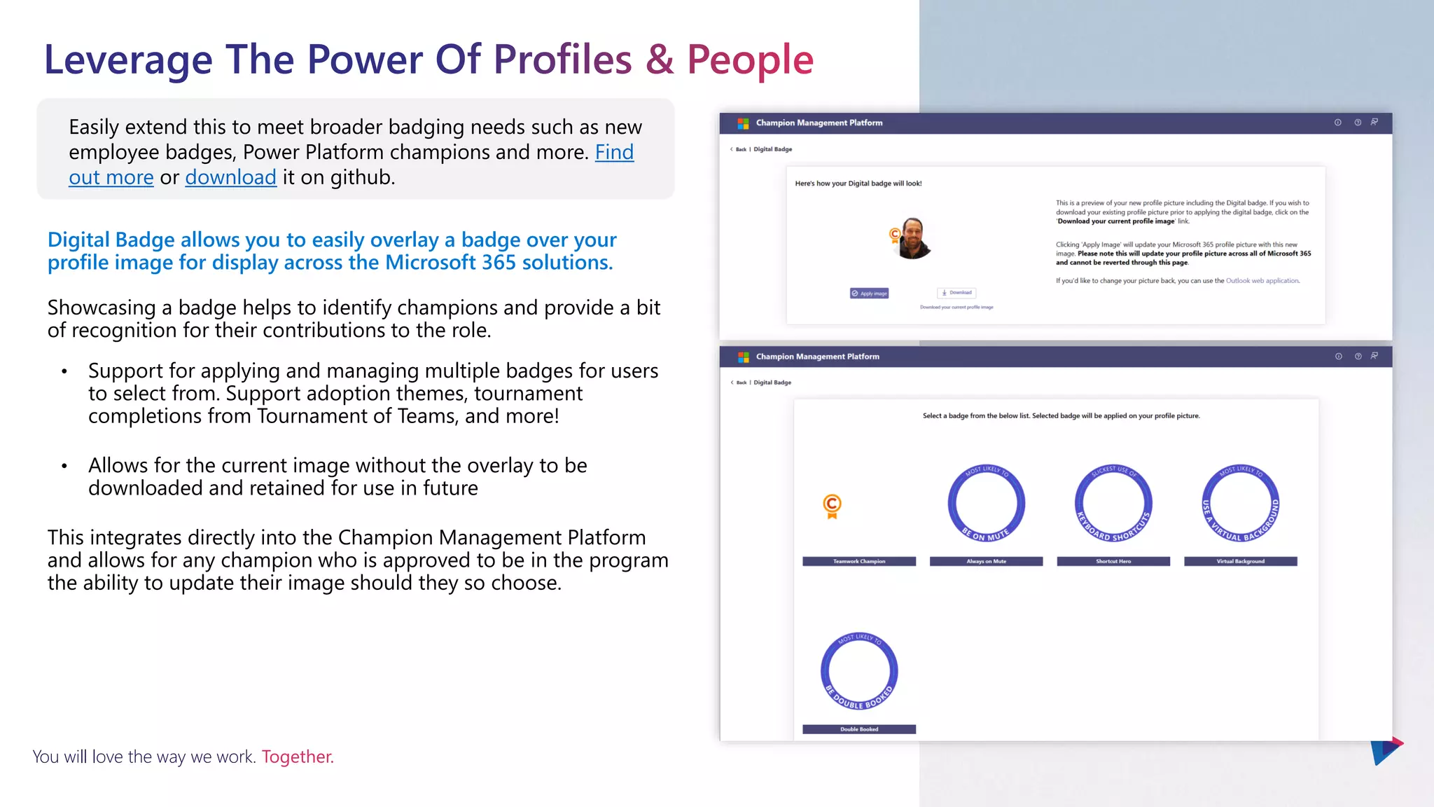 You will love the way we work. Together.
Digital Badge allows you to easily overlay a badge over your
profile image for display across the Microsoft 365 solutions.
Showcasing a badge helps to identify champions and provide a bit
of recognition for their contributions to the role.
• Support for applying and managing multiple badges for users
to select from. Support adoption themes, tournament
completions from Tournament of Teams, and more!
• Allows for the current image without the overlay to be
downloaded and retained for use in future
This integrates directly into the Champion Management Platform
and allows for any champion who is approved to be in the program
the ability to update their image should they so choose.
Easily extend this to meet broader badging needs such as new
employee badges, Power Platform champions and more. Find
out more or download it on github.
 