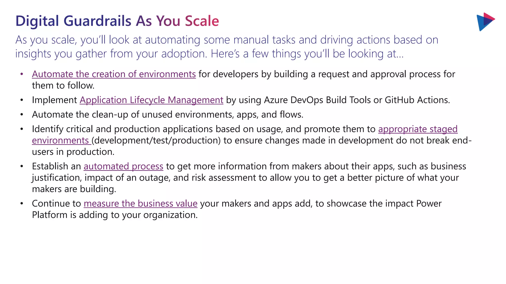 As you scale, you’ll look at automating some manual tasks and driving actions based on
insights you gather from your adoption. Here’s a few things you’ll be looking at…
• Automate the creation of environments for developers by building a request and approval process for
them to follow.
• Implement Application Lifecycle Management by using Azure DevOps Build Tools or GitHub Actions.
• Automate the clean-up of unused environments, apps, and flows.
• Identify critical and production applications based on usage, and promote them to appropriate staged
environments (development/test/production) to ensure changes made in development do not break end-
users in production.
• Establish an automated process to get more information from makers about their apps, such as business
justification, impact of an outage, and risk assessment to allow you to get a better picture of what your
makers are building.
• Continue to measure the business value your makers and apps add, to showcase the impact Power
Platform is adding to your organization.
 