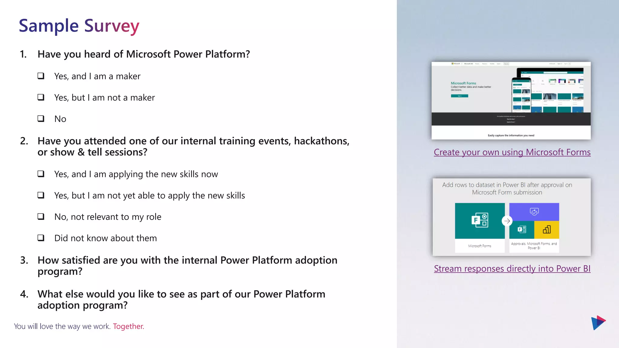 You will love the way we work. Together.
1. Have you heard of Microsoft Power Platform?
❑ Yes, and I am a maker
❑ Yes, but I am not a maker
❑ No
2. Have you attended one of our internal training events, hackathons,
or show & tell sessions?
❑ Yes, and I am applying the new skills now
❑ Yes, but I am not yet able to apply the new skills
❑ No, not relevant to my role
❑ Did not know about them
3. How satisfied are you with the internal Power Platform adoption
program?
4. What else would you like to see as part of our Power Platform
adoption program?
Create your own using Microsoft Forms
Stream responses directly into Power BI
 