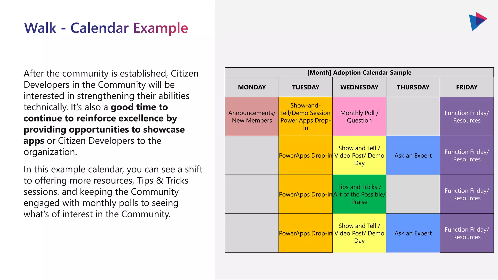 After the community is established, Citizen
Developers in the Community will be
interested in strengthening their abilities
technically. It’s also a good time to
continue to reinforce excellence by
providing opportunities to showcase
apps or Citizen Developers to the
organization.
In this example calendar, you can see a shift
to offering more resources, Tips & Tricks
sessions, and keeping the Community
engaged with monthly polls to seeing
what’s of interest in the Community.
[Month] Adoption Calendar Sample
MONDAY TUESDAY WEDNESDAY THURSDAY FRIDAY
Announcements/
New Members
Show-and-
tell/Demo Session
Power Apps Drop-
in
Monthly Poll /
Question
Function Friday/
Resources
PowerApps Drop-in
Show and Tell /
Video Post/ Demo
Day
Ask an Expert
Function Friday/
Resources
PowerApps Drop-in
Tips and Tricks /
Art of the Possible/
Praise
Function Friday/
Resources
PowerApps Drop-in
Show and Tell /
Video Post/ Demo
Day
Ask an Expert
Function Friday/
Resources
 