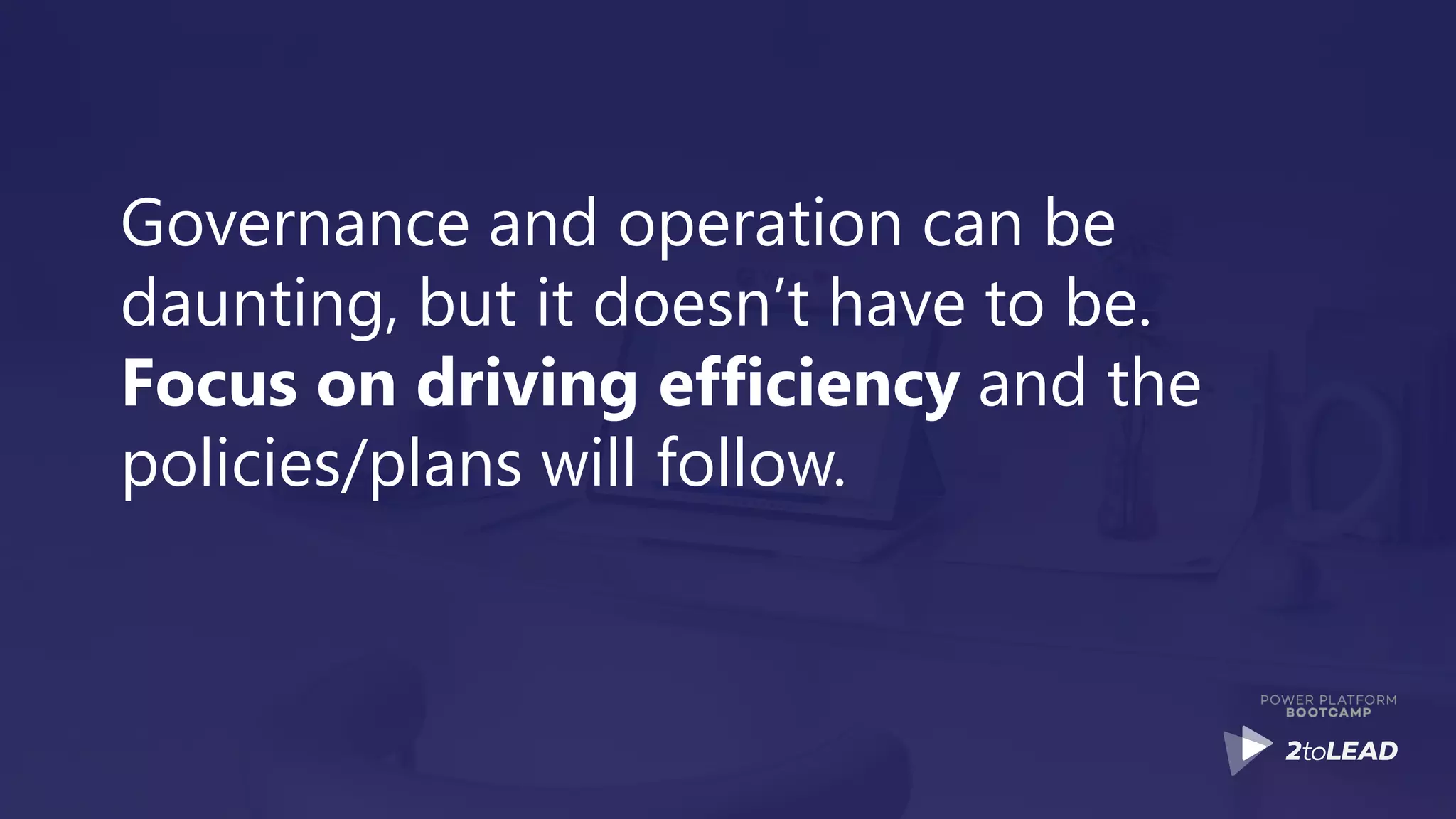 Governance and operation can be
daunting, but it doesn’t have to be.
Focus on driving efficiency and the
policies/plans will follow.
 