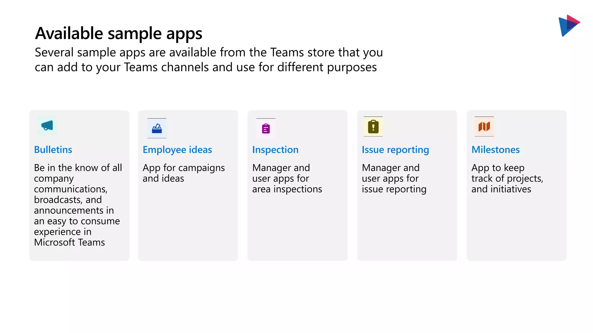 Available sample apps
Several sample apps are available from the Teams store that you
can add to your Teams channels and use for different purposes
Bulletins
Be in the know of all
company
communications,
broadcasts, and
announcements in
an easy to consume
experience in
Microsoft Teams
Employee ideas
App for campaigns
and ideas
Inspection
Manager and
user apps for
area inspections
Issue reporting
Manager and
user apps for
issue reporting
Milestones
App to keep
track of projects,
and initiatives
 