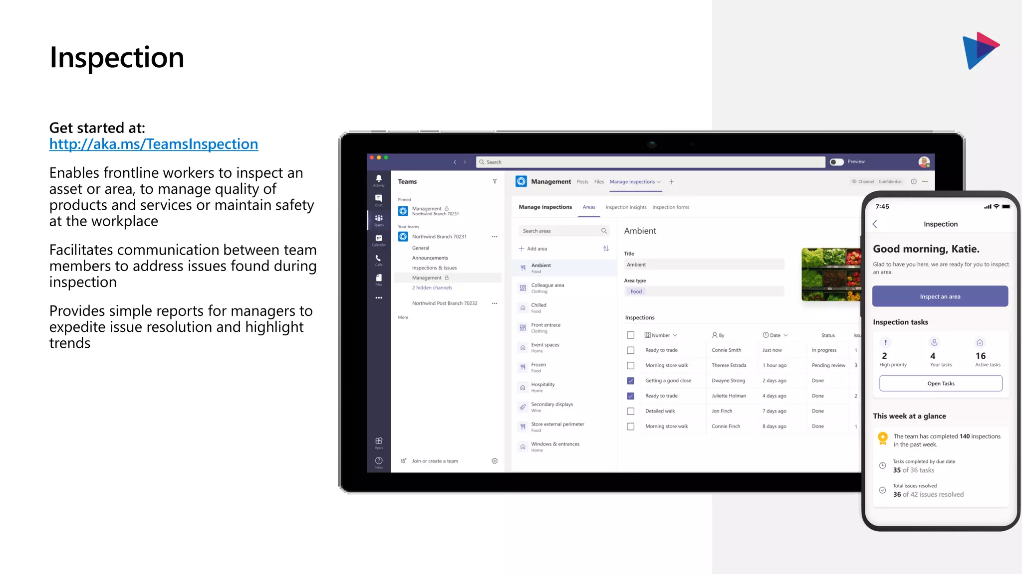 Inspection
Get started at:
http://aka.ms/TeamsInspection
Enables frontline workers to inspect an
asset or area, to manage quality of
products and services or maintain safety
at the workplace
Facilitates communication between team
members to address issues found during
inspection
Provides simple reports for managers to
expedite issue resolution and highlight
trends
 