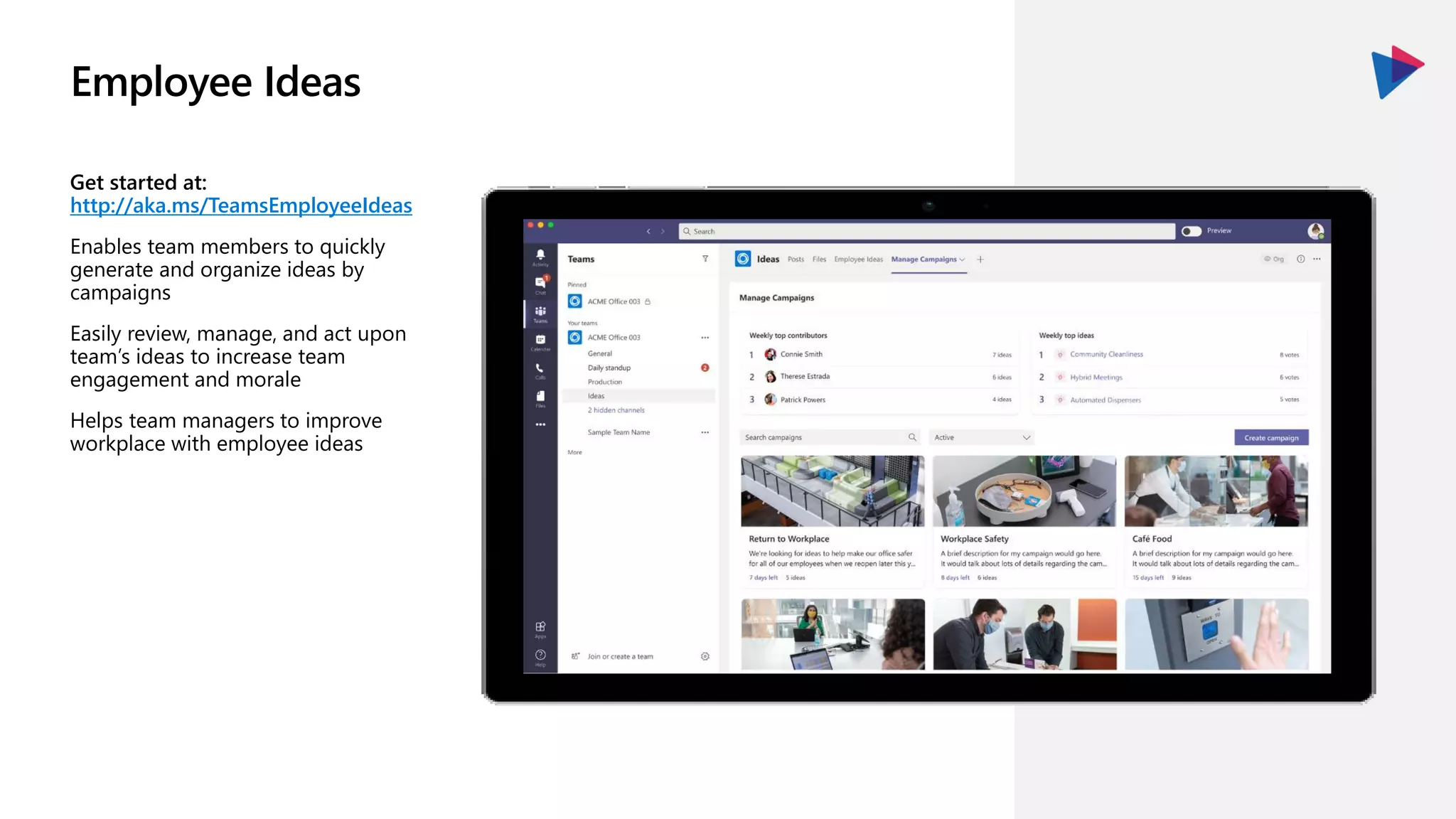 Employee Ideas
Get started at:
http://aka.ms/TeamsEmployeeIdeas
Enables team members to quickly
generate and organize ideas by
campaigns
Easily review, manage, and act upon
team’s ideas to increase team
engagement and morale
Helps team managers to improve
workplace with employee ideas
 