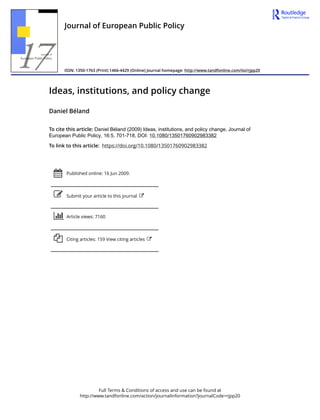 Full Terms & Conditions of access and use can be found at
http://www.tandfonline.com/action/journalInformation?journalCode=rjpp20
Journal of European Public Policy
ISSN: 1350-1763 (Print) 1466-4429 (Online) Journal homepage: http://www.tandfonline.com/loi/rjpp20
Ideas, institutions, and policy change
Daniel Béland
To cite this article: Daniel Béland (2009) Ideas, institutions, and policy change, Journal of
European Public Policy, 16:5, 701-718, DOI: 10.1080/13501760902983382
To link to this article: https://doi.org/10.1080/13501760902983382
Published online: 16 Jun 2009.
Submit your article to this journal
Article views: 7160
Citing articles: 159 View citing articles
 