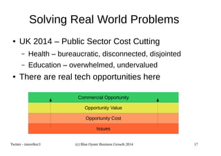 Solving Real World Problems 
● UK 2014 – Public Sector Cost Cutting 
– Health – bureaucratic, disconnected, disjointed 
– Education – overwhelmed, undervalued 
● There are real tech opportunities here 
Commercial Opportunity 
Opportunity Value 
Opportunity Cost 
Issues 
Twitter - innov8tor3 (c) Blue Oyster Business Growth 2014 17 
 
