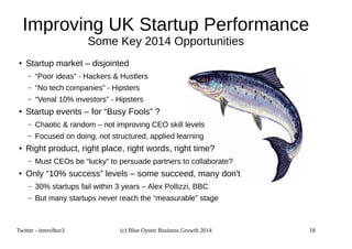 Improving UK Startup Performance 
Some Key 2014 Opportunities 
● Startup market – disjointed 
– “Poor ideas” - Hackers  Hustlers 
– “No tech companies” - Hipsters 
– “Venal 10% investors” - Hipsters 
● Startup events – for “Busy Fools” ? 
– Chaotic  random – not improving CEO skill levels 
– Focused on doing, not structured, applied learning 
● Right product, right place, right words, right time? 
– Must CEOs be “lucky” to persuade partners to collaborate? 
● Only “10% success” levels – some succeed, many don't 
– 30% startups fail within 3 years – Alex Pollizzi, BBC 
– But many startups never reach the “measurable” stage 
Twitter - innov8tor3 (c) Blue Oyster Business Growth 2014 18 
 