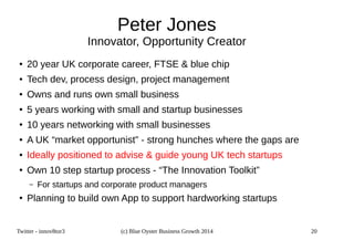 Peter Jones 
Innovator, Opportunity Creator 
● 20 year UK corporate career, FTSE  blue chip 
● Tech dev, process design, project management 
● Owns and runs own small business 
● 5 years working with small and startup businesses 
● 10 years networking with small businesses 
● A UK “market opportunist” - strong hunches where the gaps are 
● Ideally positioned to advise  guide young UK tech startups 
● Own 10 step startup process - “The Innovation Toolkit” 
– For startups and corporate product managers 
● Planning to build own App to support hardworking startups 
Twitter - innov8tor3 (c) Blue Oyster Business Growth 2014 20 
