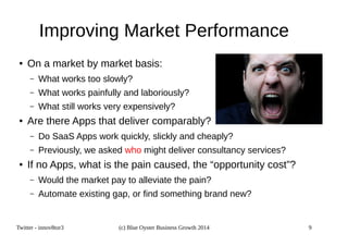 Improving Market Performance 
● On a market by market basis: 
– What works too slowly? 
– What works painfully and laboriously? 
– What still works very expensively? 
● Are there Apps that deliver comparably? 
– Do SaaS Apps work quickly, slickly and cheaply? 
– Previously, we asked who might deliver consultancy services? 
● If no Apps, what is the pain caused, the “opportunity cost”? 
– Would the market pay to alleviate the pain? 
– Automate existing gap, or find something brand new? 
Twitter - innov8tor3 (c) Blue Oyster Business Growth 2014 9 
 