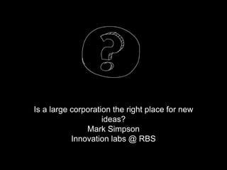 Is a large corporation the right place for new
ideas?
Mark Simpson
Innovation labs @ RBS
 