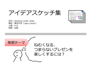 アイデアスケッチ集
⽇付：2013/2/21 13:00〜18:00
場所：東京⼤学（ open i.school ）
⼈数：17⼈
枚数：58枚




発想テーマ
                     ねむくなる、
                     つまらないプレゼンを
                     楽しくするには？
 