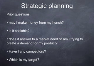 Strategic planning
Prior questions:

• may I make money from my hunch?

• is it scalable?

• does it answer to a market need or am I trying to
create a demand for my product?

• Have I any competitors?

• Which is my target?
 