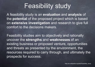 Feasibility study
A feasibility study is an evaluation and analysis of
the potential of the proposed project which is based
on extensive investigation and research to give full
comfort to the decisions makers.

Feasibility studies aim to objectively and rationally
uncover the strengths and weaknesses of an
existing business or proposed venture, opportunities
and threats as presented by the environment, the
resources required to carry through, and ultimately the
prospects for success.
                                      http://en.wikipedia.org/wiki/Feasibility_study
 