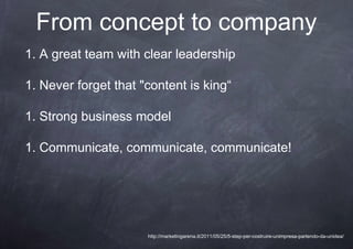 From concept to company
1. A great team with clear leadership

1. Never forget that "content is king“

1. Strong business model

1. Communicate, communicate, communicate!




                      http://marketingarena.it/2011/05/25/5-step-per-costruire-unimpresa-partendo-da-unidea/
 
