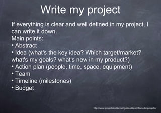 Write my project
If everything is clear and well defined in my project, I
can write it down.
Main points:
• Abstract
• Idea (what's the key idea? Which target/market?
what's my goals? what's new in my product?)
• Action plan (people, time, space, equipment)
• Team
• Timeline (milestones)
• Budget


                                 http://www.progettokublai.net/guida-alla-scrittura-del-progetto/
 