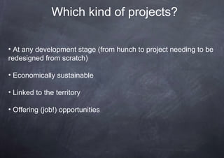 Which kind of projects?

• At any development stage (from hunch to project needing to be
redesigned from scratch)

• Economically sustainable

• Linked to the territory

• Offering (job!) opportunities
 