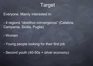 Target
Everyone. Mainly interested in:

- 4 regions “obiettivo convergenza” (Calabria,
Campania, Sicilia, Puglia)

- Women

- Young people looking for their first job

- Second youth (40-50s + silver economy)
 