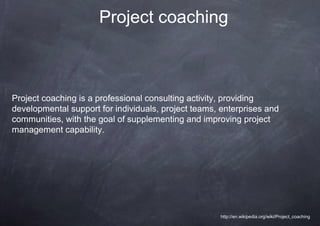 Project coaching



Project coaching is a professional consulting activity, providing
developmental support for individuals, project teams, enterprises and
communities, with the goal of supplementing and improving project
management capability.




                                                     http://en.wikipedia.org/wiki/Project_coaching
 