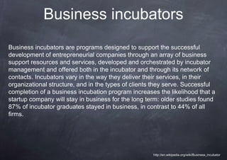 Business incubators
Business incubators are programs designed to support the successful
development of entrepreneurial companies through an array of business
support resources and services, developed and orchestrated by incubator
management and offered both in the incubator and through its network of
contacts. Incubators vary in the way they deliver their services, in their
organizational structure, and in the types of clients they serve. Successful
completion of a business incubation program increases the likelihood that a
startup company will stay in business for the long term: older studies found
87% of incubator graduates stayed in business, in contrast to 44% of all
firms.




                                                     http://en.wikipedia.org/wiki/Business_incubator
 
