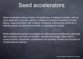 Seed accelerators
Seed accelerators are a modern, for-profit type of startup incubator, with an
open application process, taking in classes of startups consisting of small
teams, supporting them with funding, mentoring, training and events for a
definite period (usually three months), in exchange for equity.


While traditional business incubators are often government-funded, generally
take no equity, and focus on biotech, medical technology, clean tech or
product-centric companies, accelerators are privately funded and focused on
mobile/Internet startups.




                                                      http://en.wikipedia.org/wiki/Seed_accelerator
 
