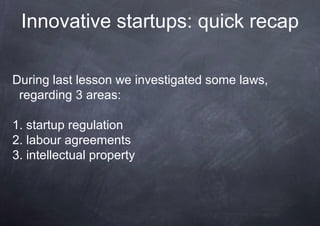 Innovative startups: quick recap

During last lesson we investigated some laws,
 regarding 3 areas:

1. startup regulation
2. labour agreements
3. intellectual property
 