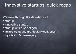 Innovative startups: quick recap

We went through the definitions of:
• startup
• innovative startup
• startup with a social goal
• limited company (particularly ssrl, srlcr)
• liquidation & bankruptcy
 