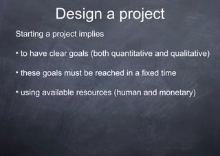 Design a project
Starting a project implies

• to have clear goals (both quantitative and qualitative)

• these goals must be reached in a fixed time

• using available resources (human and monetary)
 