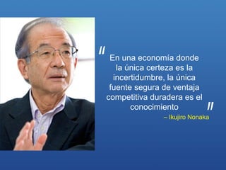 En una economía donde
   la única certeza es la
  incertidumbre, la única
 fuente segura de ventaja
competitiva duradera es el
       conocimiento
               – Ikujiro Nonaka
 